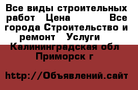 Все виды строительных работ › Цена ­ 1 000 - Все города Строительство и ремонт » Услуги   . Калининградская обл.,Приморск г.